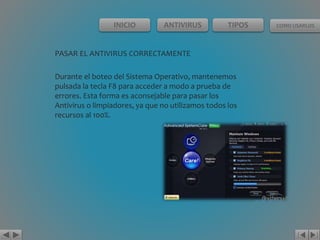 INICIO ANTIVIRUS TIPOS COMO USARLOS 
PASAR EL ANTIVIRUS CORRECTAMENTE 
Durante el boteo del Sistema Operativo, mantenemos 
pulsada la tecla F8 para acceder a modo a prueba de 
errores. Esta forma es aconsejable para pasar los 
Antivirus o limpiadores, ya que no utilizamos todos los 
recursos al 100%. 
 