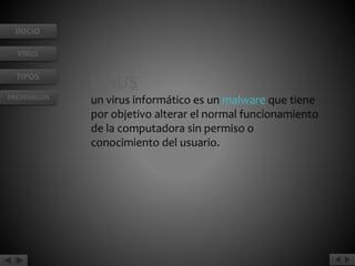 INICIO 
VIRUS 
TIPOS 
PREVENIRLOS 
VIRUS 
un virus informático es un malware que tiene 
por objetivo alterar el normal funcionamiento 
de la computadora sin permiso o 
conocimiento del usuario. 
 