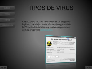 INICIO 
VIRUS 
TIPOS 
PREVENIRLOS 
TIPOS DE VIRUS 
CABALLO DE TROYA: se esconde en un programa 
legítimo que al ejecutarlo, afecta a la seguridad de 
la PC, dejándola indefensa y también capta datos 
como por ejemplo contraseñas. 
 