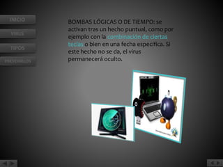 INICIO 
VIRUS 
TIPOS 
PREVENIRLOS 
BOMBAS LÓGICAS O DE TIEMPO: se 
activan tras un hecho puntual, como por 
ejemplo con la combinación de ciertas 
teclas o bien en una fecha específica. Si 
este hecho no se da, el virus 
permanecerá oculto. 
 