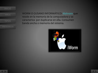 INICIO 
VIRUS 
TIPOS 
PREVENIRLOS 
WORM O GUSANO INFORMÁTICO: Malware que 
reside en la memoria de la computadora y se 
caracteriza por duplicarse en ella. Consumen 
banda ancha o memoria del sistema. 
 