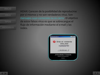 INICIO 
VIRUS 
TIPOS 
PREVENIRLOS 
HOAX: Carecen de la posibilidad de reproducirse 
por sí mismos y no son verdaderos virus. Son 
mensajes cuyo contenido no es cierto. El objetivo 
de estos falsos virus es que se sobrecargue el 
flujo de información mediante el e-mail y las 
redes. 
 