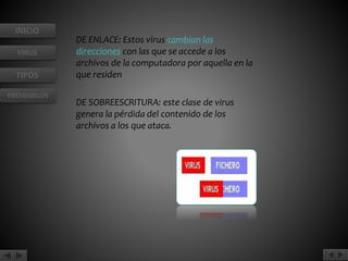 INICIO 
VIRUS 
TIPOS 
PREVENIRLOS 
DE ENLACE: Estos virus cambian las 
direcciones con las que se accede a los 
archivos de la computadora por aquella en la 
que residen 
DE SOBREESCRITURA: este clase de virus 
genera la pérdida del contenido de los 
archivos a los que ataca. 
 