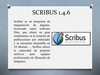 SCRIBUS 1.4.6
● Scribus es un programa de
maquetación de páginas,
licenciado como software
libre, que ofrece un gran
rendimiento en la creación de
publicaciones por ordenador
y se encuentra disponible en
24 idiomas. ... Scribus ofrece
la capacidad de preparar
archivos para equipos
profesionales de filmación de
imágenes.
 