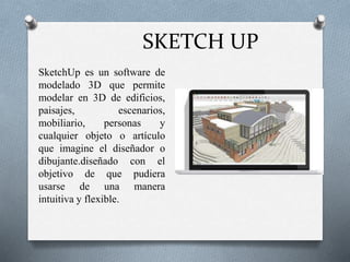 SKETCH UP
● SketchUp es un software de
modelado 3D que permite
modelar en 3D de edificios,
paisajes, escenarios,
mobiliario, personas y
cualquier objeto o artículo
que imagine el diseñador o
dibujante.diseñado con el
objetivo de que pudiera
usarse de una manera
intuitiva y flexible.
 