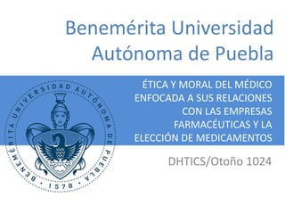 Benemérita Universidad 
Autónoma de Puebla 
ÉTICA Y MORAL DEL MÉDICO 
ENFOCADA A SUS RELACIONES 
CON LAS EMPRESAS 
FARMACÉUTICAS Y LA 
ELECCIÓN DE MEDICAMENTOS 
DHTICS/Otoño 1024 
 
