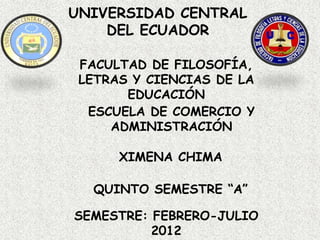 UNIVERSIDAD CENTRAL
    DEL ECUADOR

 FACULTAD DE FILOSOFÍA,
 LETRAS Y CIENCIAS DE LA
       EDUCACIÓN
  ESCUELA DE COMERCIO Y
     ADMINISTRACIÓN

      XIMENA CHIMA

  QUINTO SEMESTRE “A”

SEMESTRE: FEBRERO-JULIO
          2012
 