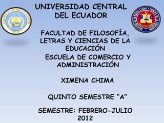 UNIVERSIDAD CENTRAL
    DEL ECUADOR

 FACULTAD DE FILOSOFÍA,
 LETRAS Y CIENCIAS DE LA
       EDUCACIÓN
  ESCUELA DE COMERCIO Y
     ADMINISTRACIÓN

      XIMENA CHIMA

  QUINTO SEMESTRE “A”

SEMESTRE: FEBRERO-JULIO
          2012
 