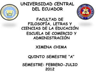 UNIVERSIDAD CENTRAL
    DEL ECUADOR

       FACULTAD DE
   FILOSOFÍA, LETRAS Y
CIENCIAS DE LA EDUCACIÓN
  ESCUELA DE COMERCIO Y
     ADMINISTRACIÓN

      XIMENA CHIMA

  QUINTO SEMESTRE “A”

SEMESTRE: FEBRERO-JULIO
          2012
 