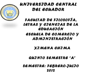 UNIVERSIDAD CENTRAL
    DEL ECUADOR

  FACULTAD DE FILOSOFÍA,
 LETRAS Y CIENCIAS DE LA
       EDUCACIÓN
  ESCUELA DE COMERCIO Y
     ADMINISTRACIÓN

     XIMENA CHIMA

   QUINTO SEMESTRE “A”

SEMESTRE: FEBRERO-JULIO
          2012
 