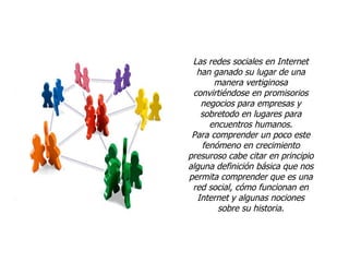 Las redes sociales en Internet han ganado su lugar de una manera vertiginosa convirtiéndose en promisorios negocios para empresas y sobretodo en lugares para encuentros humanos. Para comprender un poco este fenómeno en crecimiento presuroso cabe citar en principio alguna definición básica que nos permita comprender que es una red social, cómo funcionan en Internet y algunas nociones sobre su historia. 