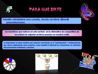 Características de una slideshareEs una opción interesante para compartir presentaciones en la red. Admite archivos de hasta 20 Mb de peso, sin transiciones entre diapositivas.Una vez subida y procesada, las convierte en formato flash, ya la tenemos disponible a través de una dirección web pública, no hay opciones de privacidad, y la podemos ver a través de esa Url en tamaño normal o completo. También nos permite compartirla a través de correo electrónico o meterlo con su propio reproductor en nuestra página web.Una vez subida y pública, podemos añadirle comentarios.La dirección de alojamiento es www.slideshare.net