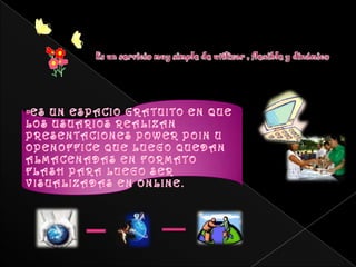 Es un servicio muy simple de utilizar , flexible y dinámico ES UN ESPACIO GRATUITO EN QUE LOS USUARIOS REALIZAN PRESENTACIONES POWER POIN U OPENOFFICE QUE LUEGO QUEDAN ALMACENADAS EN FORMATO FLASH PARA LUEGO SER VISUALIZADAS EN ONLINE.PARA QUE SIRVEPermite administrar una cuenta, donde archivar difundir presentaciones.Los beneficios que radican en este servicio  en la alternativa de compartirlas sin necesidad de adjuntar archivos pesados en nuestros mails.Lo importante en estos caminos que estamos recorriendo es la “participación” e independencia que vamos adquiriendo como usuarios, como también la libertad de convertirnos en estímulos del pensamiento individual y colectivo.