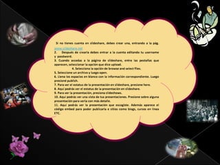 VENTAJAS  QUE OFRECE LA SLIDESHAREPARA PROFESORES. Además de apoyo para explicar un tema, las presentaciones realizadas por profesores y alumnos quedan almacenadas en la red, para ser rescatadas más adelante o utilizadas por cualquiera interesado. Usar Slideshare en PARA PROFESORES. Además de apoyo para explicar un tema, las presentaciones realizadas por profesores y alumnos quedan almacenadas en la red, para ser rescatadas más adelante o utilizadas por cualquiera interesado. Usar Slideshare en clase tiene una serie de ventajas para profesores: las presentaciones que se usan en clase se comparten fácilmente; se accede a ellas desde cualquier lugar; se insertan fácilmente en un blog; y es posible comentar las presentaciones que queramos y recibir comentarios en las que subamos nosotros.clase tiene una serie de ventajas para profesores: las presentaciones que se usan en clase se comparten fácilmente; se accede a ellas desde cualquier lugar; se clones que queramos y recibir comentarios en las que subamos nosotros.PARA ALUMNOS. Almacenar un trabajo de clase en un sitio público como éste es un acto generoso –pues se comparte con todo el mundo que acceda a él–, valiente –porque el trabajo se expone a las críticas y comentarios 