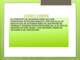 conclusión

El concepto de sociedad tiene que ser
construido autológicamente, por ser ella un
objeto que se autodescribe en las distintas
teorías y perspectivas sociológicas. A su vez se
identifican por tener , una definida visión de
acuerdo a su concepción.

 