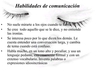 Habilidades de comunicación
• No suele mirarte a los ojos cuando te habla.
• Se cree todo aquello que se le dice, y no entiende
las ironías.
• Se interesa poco por lo que dicen los demás. Le
cuesta entender una conversación larga, y cambia
de tema cuando está confuso.
• Habla mucho, en un tono alto y peculiar, y usa un
lenguaje pedante, extremamente formal y con un
extenso vocabulario. Inventa palabras o
expresiones idiosincrásicas
 