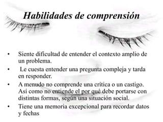Habilidades de comprensión
• Siente dificultad de entender el contexto amplio de
un problema.
• Le cuesta entender una pregunta compleja y tarda
en responder.
• A menudo no comprende una crítica o un castigo.
Así como no entiende el por qué debe portarse con
distintas formas, según una situación social.
• Tiene una memoria excepcional para recordar datos
y fechas
 