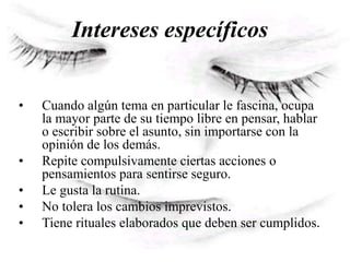 Intereses específicos
• Cuando algún tema en particular le fascina, ocupa
la mayor parte de su tiempo libre en pensar, hablar
o escribir sobre el asunto, sin importarse con la
opinión de los demás.
• Repite compulsivamente ciertas acciones o
pensamientos para sentirse seguro.
• Le gusta la rutina.
• No tolera los cambios imprevistos.
• Tiene rituales elaborados que deben ser cumplidos.
 