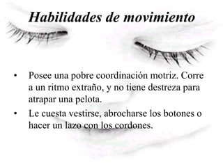 Habilidades de movimiento
• Posee una pobre coordinación motriz. Corre
a un ritmo extraño, y no tiene destreza para
atrapar una pelota.
• Le cuesta vestirse, abrocharse los botones o
hacer un lazo con los cordones.
 