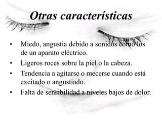 Otras características
• Miedo, angustia debido a sonidos como los
de un aparato eléctrico.
• Ligeros roces sobre la piel o la cabeza.
• Tendencia a agitarse o mecerse cuando está
excitado o angustiado.
• Falta de sensibilidad a niveles bajos de dolor.
 