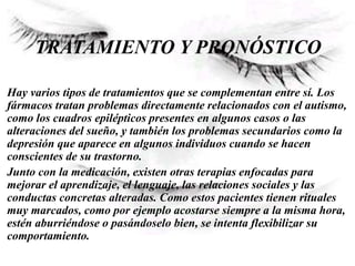 TRATAMIENTO Y PRONÓSTICO
Hay varios tipos de tratamientos que se complementan entre sí. Los
fármacos tratan problemas directamente relacionados con el autismo,
como los cuadros epilépticos presentes en algunos casos o las
alteraciones del sueño, y también los problemas secundarios como la
depresión que aparece en algunos individuos cuando se hacen
conscientes de su trastorno.
Junto con la medicación, existen otras terapias enfocadas para
mejorar el aprendizaje, el lenguaje, las relaciones sociales y las
conductas concretas alteradas. Como estos pacientes tienen rituales
muy marcados, como por ejemplo acostarse siempre a la misma hora,
estén aburriéndose o pasándoselo bien, se intenta flexibilizar su
comportamiento.
 