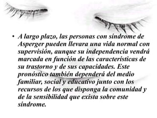 • A largo plazo, las personas con síndrome de
Asperger pueden llevara una vida normal con
supervisión, aunque su independencia vendrá
marcada en función de las características de
su trastorno y de sus capacidades. Este
pronóstico también dependerá del medio
familiar, social y educativo junto con los
recursos de los que disponga la comunidad y
de la sensibilidad que exista sobre este
síndrome.
 