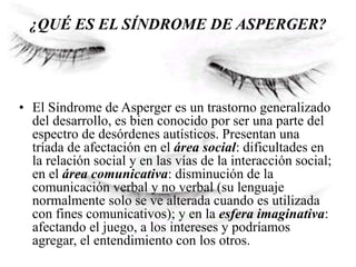 ¿QUÉ ES EL SÍNDROME DE ASPERGER?
• El Síndrome de Asperger es un trastorno generalizado
del desarrollo, es bien conocido por ser una parte del
espectro de desórdenes autísticos. Presentan una
tríada de afectación en el área social: dificultades en
la relación social y en las vías de la interacción social;
en el área comunicativa: disminución de la
comunicación verbal y no verbal (su lenguaje
normalmente solo se ve alterada cuando es utilizada
con fines comunicativos); y en la esfera imaginativa:
afectando el juego, a los intereses y podríamos
agregar, el entendimiento con los otros.
 