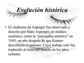 Evolución histórica
• El síndrome de Asperger fue observado y
descrito por Hans Asperger, un médico
austriaco, como la “psicopatía autística” en
1943, un año después de que Kanner
describiera el autismo. Cuyo trabajo solo fue
traducido al resto del mundo en los años
ochenta.
 