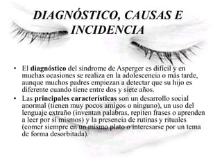 DIAGNÓSTICO, CAUSAS E
INCIDENCIA
• El diagnóstico del síndrome de Asperger es difícil y en
muchas ocasiones se realiza en la adolescencia o más tarde,
aunque muchos padres empiezan a detectar que su hijo es
diferente cuando tiene entre dos y siete años.
• Las principales características son un desarrollo social
anormal (tienen muy pocos amigos o ninguno), un uso del
lenguaje extraño (inventan palabras, repiten frases o aprenden
a leer por sí mismos) y la presencia de rutinas y rituales
(comer siempre en un mismo plato o interesarse por un tema
de forma desorbitada).
 