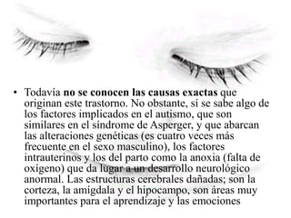 • Todavía no se conocen las causas exactas que
originan este trastorno. No obstante, sí se sabe algo de
los factores implicados en el autismo, que son
similares en el síndrome de Asperger, y que abarcan
las alteraciones genéticas (es cuatro veces más
frecuente en el sexo masculino), los factores
intrauterinos y los del parto como la anoxia (falta de
oxígeno) que da lugar a un desarrollo neurológico
anormal. Las estructuras cerebrales dañadas; son la
corteza, la amígdala y el hipocampo, son áreas muy
importantes para el aprendizaje y las emociones
 