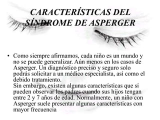 CARACTERÍSTICAS DEL
SÍNDROME DE ASPERGER
• Como siempre afirmamos, cada niño es un mundo y
no se puede generalizar. Aún menos en los casos de
Asperger. Un diagnóstico preciso y seguro solo
podrás solicitar a un médico especialista, así como el
debido tratamiento.
Sin embargo, existen algunas características que sí
pueden observar los padres cuando sus hijos tengan
entre 2 y 7 años de edad. Normalmente, un niño con
Asperger suele presentar algunas características con
mayor frecuencia
 