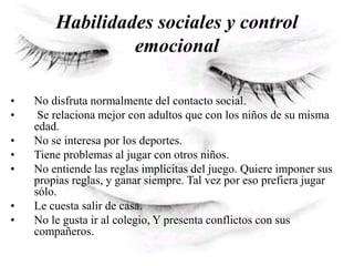 Habilidades sociales y control
emocional
• No disfruta normalmente del contacto social.
• Se relaciona mejor con adultos que con los niños de su misma
edad.
• No se interesa por los deportes.
• Tiene problemas al jugar con otros niños.
• No entiende las reglas implícitas del juego. Quiere imponer sus
propias reglas, y ganar siempre. Tal vez por eso prefiera jugar
sólo.
• Le cuesta salir de casa.
• No le gusta ir al colegio, Y presenta conflictos con sus
compañeros.
 