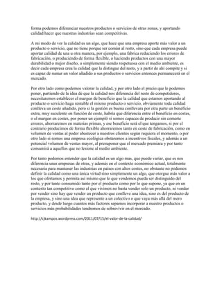 forma podemos diferenciar nuestros productos o servicios de otras zonas, y aportando
calidad hacer que nuestras industrias sean competitivas.

A mi modo de ver la calidad es un algo, que hace que una empresa aporte más valor a un
producto o servicio, que no tiene porque ser común al resto, sino que cada empresa puede
aportar calidad de una u otra manera, por ejemplo, una fabrica reduciendo los errores de
fabricación, o produciendo de forma flexible, o haciendo productos con una mayor
durabilidad o mejor diseño, o simplemente siendo respetuosa con el medio ambiente, es
decir cada empresa crea la calidad que la distingue del resto, y a partir de ahí compite y si
es capaz de sumar un valor añadido a sus productos o servicios entonces permanecerá en el
mercado.

Por otro lado como podemos valorar la calidad, y por otro lado el precio que le podemos
poner, partiendo de la idea de que la calidad nos diferencia del resto de competidores,
necesitaremos establecer el margen de beneficio que la calidad que estamos aportando al
producto o servicio haga rentable el mismo producto o servicio, obviamente toda calidad
conlleva un coste añadido, pero si la gestión es buena conllevara por otra parte un beneficio
extra, muy suculento en función de coste, habría que diferencia entre el beneficio en costes,
o el margen en costes, por poner un ejempló si somos capaces de producir sin comerte
errores, ahorraremos en materias primas, y ese beneficio será el que tengamos, si por el
contrario producimos de forma flexible ahorraremos tanto en coste de fabricación, como en
volumen de ventas al poder abastecer a nuestros clientes según requiera el momento, o por
otro lado si somos una empresa ecológica obstaremos a incentivos fiscales, y además a un
potencial volumen de ventas mayor, al presuponer que el mercado premiara y por tanto
consumirá a aquellos que no lesione al medio ambiente.

Por tanto podemos entender que la calidad es un algo mas, que puede variar, que es nos
diferencia unas empresas de otras, y además en el contexto económico actual, totalmente
necesaria para mantener las industrias en países con altos costes, no obstante no podemos
definir la calidad como una única virtud sino simplemente un algo, que otorgue más valor a
los que ofertamos y permita así mismo que lo que vendemos pueda ser distinguido del
resto, y por tanto consumido tanto por el producto como por lo que supone, ya que en un
contexto tan competitivo como el que vivimos no basta vender solo un producto, ni vender
por vender sino hay que vender un producto que conlleve una idea, sino es del producto de
la empresa, y sino una idea que represente a un colectivo o que vaya más allá del mero
producto, y desde luego cuantos más factores sepamos incorporar a nuestro productos o
servicios más probabilidades tendremos de sobrevivir en el mercado.

http://cjkampos.wordpress.com/2011/07/15/el-valor-de-la-calidad/
 