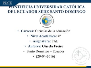 PONTIFICIA UNIVERSIDAD CATÓLICA
DEL ECUADOR SEDE SANTO DOMINGO
• Carrera: Ciencias de la educaciòn
• Nivel Académico: 4º
• Asignatura: TAE
• Autores: Gissela Freire
• Santo Domingo – Ecuador
• (29-04-2016)
 