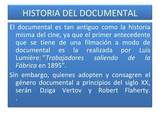 HISTORIA DEL DOCUMENTAL
El documental es tan antiguo como la historia
misma del cine, ya que el primer antecedente
que se tiene de una filmación a modo de
documental es la realizada por Luis
Lumière: ”Trabajadores saliendo de la
Fábrica en 1895”.
Sin embargo, quienes adopten y consagren el
género documental a principios del siglo XX,
serán Dziga Vertov y Robert Flaherty.
.
 