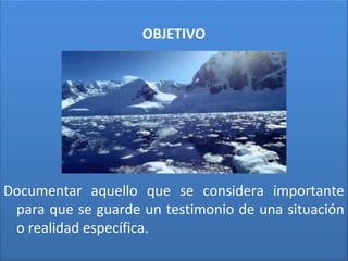 OBJETIVO
Documentar aquello que se considera importante
para que se guarde un testimonio de una situación
o realidad específica.
 