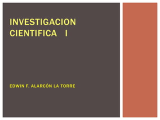 INVESTIGACION
CIENTIFICA I




EDWIN F. ALARCÓN LA TORRE
 