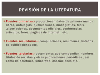 REVISIÓN DE LA LITERATURA

 Fuentes primarias.- proporcionan datos de primera mano (
  libros, antologías, publicaciones, monografías, tesis
  ,disertaciones, documentos oficiales, conferencias
  artículos, foros, paginas de internet. etc.

 Fuentes secundarias.- compilaciones, resúmenes ,listados
  de publicaciones etc.

 Fuentes terciarias.- documentos que compendian nombres
  títulos de revistas y otras publicaciones periódicas , así
  como de boletines, sitios web, asociaciones etc.
 
