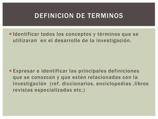DEFINICION DE TERMINOS

 Identificar todos los conceptos y términos que se
  utilizaran en el desarrollo de la investigación.




 Expresar e identificar las principales definiciones
  que se conozcan y que estén relacionadas con la
  investigación (ref. diccionarios, enciclopedias ,libros
  revistas especializadas etc.)
 