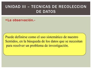 UNIDAD III – TECNICAS DE RECOLECCION
               DE DATOS

La observación.-



Puede definirse como el uso sistemático de nuestro
Sentidos, en la búsqueda de los datos que se necesitan
para resolver un problema de investigación.
 