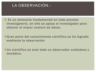 LA OBSERVACIÓN.-

.-
 Es un elemento fundamental en todo proceso
   investigatorio, en ella se apoya el investigador para
   obtener el mayor numero de datos.

Gran parte del conocimiento científico se ha logrado
 mediante la observación

Un científico es ante todo un observador cuidadoso y
 metódico.
 