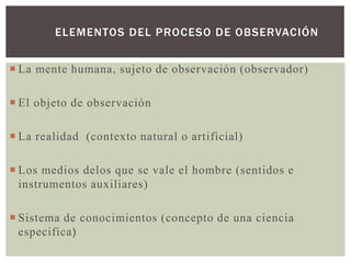 ELEMENTOS DEL PROCESO DE OBSERVACIÓN


 La mente humana, sujeto de observación (observador)

 El objeto de observación

 La realidad (contexto natural o artificial)

 Los medios delos que se vale el hombre (sentidos e
  instrumentos auxiliares)

 Sistema de conocimientos (concepto de una ciencia
  especifica)
 