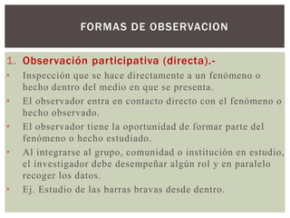 FORMAS DE OBSERVACION

1. Observación participativa (directa).-
•   Inspección que se hace directamente a un fenómeno o
    hecho dentro del medio en que se presenta.
•   El observador entra en contacto directo con el fenómeno o
    hecho observado.
•   El observador tiene la oportunidad de formar parte del
    fenómeno o hecho estudiado.
•   Al integrarse al grupo, comunidad o institución en estudio,
    el investigador debe desempeñar algún rol y en paralelo
    recoger los datos.
•   Ej. Estudio de las barras bravas desde dentro.
 