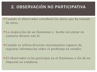 2. OBSERVACIÓN NO PARTICIPATIVA

 Cuando el observador corrobora los datos que ha tomado
  de otros.

 La inspección de un fenómeno o hecho sin entrar en
  contacto directo con él.

 Cuando se utiliza diversos instrumentos capaces de
  registrar información sobre el problema en estudio.

 El observador evita participar en el fenómeno a fin de no
  impactar su conducta.
 