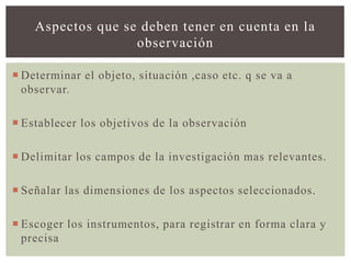 Aspectos que se deben tener en cuenta en la
                   observación

 Determinar el objeto, situación ,caso etc. q se va a
  observar.

 Establecer los objetivos de la observación

 Delimitar los campos de la investigación mas relevantes.

 Señalar las dimensiones de los aspectos seleccionados.

 Escoger los instrumentos, para registrar en forma clara y
  precisa
 