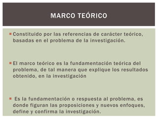 MARCO TEÓRICO

 Constituido por las referencias de carácter teórico,
  basadas en el problema de la investigación.



 El marco teórico es la fundamentación teórica del
  problema, de tal manera que explique los resultados
  obtenido, en la investigación



 Es la fundamentación o respuesta al problema, es
 donde figuran las proposiciones y nuevos enfoques,
 define y confirma la investigación.
 