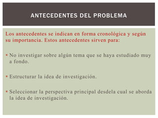 ANTECEDENTES DEL PROBLEMA

Los antecedentes se indican en forma cronológica y según
su importancia. Estos antecedentes sirven para:

 No investigar sobre algún tema que se haya estudiado muy
  a fondo.

 Estructurar la idea de investigación.

 Seleccionar la perspectiva principal desdela cual se aborda
  la idea de investigación.
 
