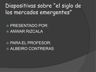 Diapositivas sobre “el siglo de los mercados emergentes” PRESENTADO POR: ANWAR RIZCALA PARA EL PROFESOR: ALBEIRO CONTRERAS 