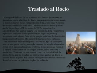   
Traslado al Rocío
La imagen de la Reina de las Marismas será llevada de nuevo en su 
traslado de vuelta a la aldea del Rocío tras permanecer tal como manda 
la tradición nueves meses en la parroquia de la Asunción de Almonte, 
hecho que ocurre cada siete años. Durante los nueves meses y desde 
que la Virgen llegó el 20 de agosto de 2012 a su pueblo, los 
almonteños no han querido dejarla sola ningún día. Esta costumbre se 
repite cada siete años desde que la Patrona llega a su pueblo y 
permanece en el mismo. Cada noche, grupos reducidos de almonteños 
han permanecido junto a Ella durante todas las noches, en las que 
viven momentos de intimidad junto a su Patrona. Quizás la imagen 
más curiosa que se puede contemplar es como las abuelas almonteñas, 
portan en el traslado el ajuar que conforma la vestimenta de Reina de 
la Virgen, como suelen ser las ráfagas, corona, cetro, rostrillo y la 
media luna. Es otra de las muestras de conservar la tradición de la 
misma forma que fue legada a las generaciones que hoy en día ya la 
reciben de sus mayores. Por carriles enfangados las abuelas almonteñas 
llevan los brazos cargados con la plata de su Dueña.
 