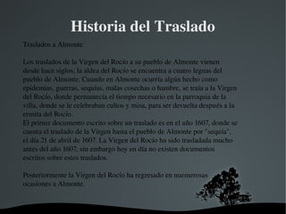   
Historia del Traslado
Traslados a Almonte
Los traslados de la Virgen del Rocío a su pueblo de Almonte vienen 
desde hace siglos; la aldea del Rocío se encuentra a cuatro leguas del 
pueblo de Almonte. Cuando en Almonte ocurría algún hecho como 
epidemias, guerras, sequías, malas cosechas o hambre, se traía a la Virgen 
del Rocío, donde permanecía el tiempo necesario en la parroquia de la 
villa, donde se le celebraban cultos y misa, para ser devuelta después a la 
ermita del Rocío.
El primer documento escrito sobre un traslado es en el año 1607, donde se 
cuenta el traslado de la Virgen hasta el pueblo de Almonte por "sequía", 
el día 21 de abril de 1607. La Virgen del Rocío ha sido trasladada mucho 
antes del año 1607, sin embargo hoy en día no existen documentos 
escritos sobre estos traslados.
Posteriormente la Virgen del Rocío ha regresado en nuemerosas 
ocasiones a Almonte.
 